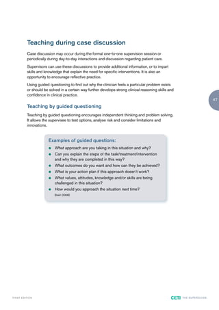 Teaching during case discussion
               Case discussion may occur during the formal one-to-one supervision session or
               periodically during day-to-day interactions and discussion regarding patient care.
               Supervisors can use these discussions to provide additional information, or to impart
               skills and knowledge that explain the need for specific interventions. It is also an
               opportunity to encourage reflective practice.
               Using guided questioning to find out why the clinician feels a particular problem exists
               or should be solved in a certain way further develops strong clinical reasoning skills and
               confidence in clinical practice.
                                                                                                                                         47
               Teaching by guided questioning
               Teaching by guided questioning encourages independent thinking and problem solving.
               It allows the supervisee to test options, analyse risk and consider limitations and
               innovations.


                            Examples of guided questions:
                            z   What approach are you taking in this situation and why?
                            z   Can you explain the steps of the task/treatment/intervention
                                and why they are completed in this way?
                            z   What outcomes do you want and how can they be achieved?
                            z   What is your action plan if this approach doesn’t work?
                            z   What values, attitudes, knowledge and/or skills are being
                                challenged in this situation?
                            z   How would you approach the situation next time?
                                (Irwin 2008)




F I R ST E D IT I O N                                                                                  CETI   TH E S U P E R G U I D E
 
