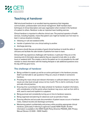 TH E S U P E R G U I D E




     Teaching at handover
     Well structured handover is an excellent learning experience that integrates
     communication, professionalism and clinical management. Staff members learn
     techniques of clinical description and case organisation when involved in the handover
     of a patient to others. Handover is also an important team-building exercise.
     Clinical handover is important to effective clinical care. The practical operation of health
     services, including hospitals, means that patient care might be handed over from team to
     team in various situations including:
     z   following on-call and weekend shifts
48   z   transfer of patients from one clinical setting to another
     z   discharge planning.
     Supervisors should discuss principles of good clinical handover to build the skills of
     clinicians and facilitate the safe transfer of patients from team to team.
     Clinical staff may experience challenges with handover, in particular if they are on the
     receiving end of information about patients they are required to look after on an after-
     hours or weekend shift. This creates a risk for the patient as it is not possible for the staff
     member to check information with the treating therapist or ask additional questions once
     the day shift has gone home.

     The challenge of handover
     z   Being confident to speak up and be an active participant in the handover process.
         Staff must feel able to ask questions if they are unsure of details in someone’s
         handover.
     z   Providing the most critical and relevant information in sufficient detail to ensure the
         issues are clear (just enough versus not too much). This is vital to continuity of care
         and safe clinical practice.
     z   Ensuring time is prioritised in the daily schedule for handover of patient information,
         with consideration of all the points where handover may occur, such as from shift to
         shift, ward to ward and inpatient to outpatient.
     z   Being punctual and consistently turning up on time to handover sessions.
     z   Being organised and planning for absences such as periods of leave.
     z   Ensuring effective and accurate documentation of patient issues occurs in handover
         notes, medical records and discharge summaries.
     z   Maintaining patient confidentiality and privacy while providing appropriate clinical
         handover, particularly if referring to agencies outside NSW Health. (Further
         information is available in the NSW Health Policy Directive PD2005_593: Privacy
         Manual (Version 2) 2005 - NSW Health).
 