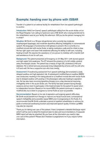 Example: handing over by phone with ISBAR
                        Transfer of a patient to an external facility for rehabilitation from one speech pathologist
                        to another.
                        Introduction: Hello I am (name), speech pathologist calling from the acute stroke unit at
                        the Royal Hospital. I am calling to hand over care of Mr Smith who is being transferred to
                        the rehabilitation ward at your facility this afternoon. Will you be the person managing him
                        in rehab?
                        Situation: Mr Smith is a 78 year old gentlemen who currently has moderate
                        oropharyngeal dysphagia, and moderate dysarthria affecting intelligibility in conversational
                        speech. His language is functional but mild aphasia is present. He is currently on a                                      51
                        modified minced diet with nectar fluids, is taking medication orally and his chest is clear.
                        He has right upper and lower limb weakness affecting his ability to self-care, including
                        feeding himself. He requires the assistance of one person to mobilise with a transfer belt
                        and assistance of one for self care.
                        Background: The patient presented at Emergency on 31 May 2011 with slurred speech
                        and right upper limb weakness. The CT showed the presence of a left middle cerebral
                        artery thrombolytic stroke. The patient has a history of high LDL cholesterol, IHD and
                        diabetes. He is retired and was previously living independently at home with his wife who
                        is fit and well. He has a supportive son who lives nearby.
                        Assessment: A swallowing assessment from speech pathology demonstrated a weak,
                        delayed swallow and high aspiration risk. A subsequent modified barium swallow (MBS)
                        was conducted, resulting in him being placed on a modified minced diet with nectar fluids
                        due to delayed swallow with pooling in the pharyngeal valleculae leading to aspiration
                        risk. He has also been receiving dysarthria therapy once a day directed at improving
                        intelligibility while in the acute stroke unit. The family has been present during therapy
                        sessions and are keen to participate in the treatment plan for the patient to assist return
                        to independent function. Based on his recent MBS, the patient continues to require a
                        modified diet, but is keen to progress to normal fluids as soon as possible.
                        Recommendation: Based on his risk of aspiration and ongoing speech difficulties,
                        Mr Smith would benefit from therapy to improve oro-facial muscle tone, conversational
                        speech intelligibility and a possible repeat MBS prior to progressing to thin fluids. It is
                        recommended that Mr Smith undertake a period of inpatient rehabilitation to achieve his
                        goals of enhanced swallowing function and improved speech quality. A follow up MBS
                        may also be required.
                        Thank you for taking over care of this patient. I have completed a detailed discharge report
                        which I will fax over to detail the treatment plan to date and recommendations. A separate
                        MBS report will also be attached. Do you have all the information you need to take
                        over care of this patient? Please don’t hesitate to page/phone me if you require further
                        information.




F I R ST E D IT I O N                                                                                        CETI      TH E S U P E R G U I D E
 