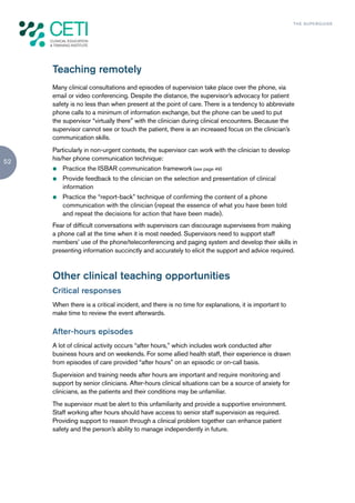 TH E S U P E R G U I D E




     Teaching remotely
     Many clinical consultations and episodes of supervision take place over the phone, via
     email or video conferencing. Despite the distance, the supervisor’s advocacy for patient
     safety is no less than when present at the point of care. There is a tendency to abbreviate
     phone calls to a minimum of information exchange, but the phone can be used to put
     the supervisor “virtually there” with the clinician during clinical encounters. Because the
     supervisor cannot see or touch the patient, there is an increased focus on the clinician’s
     communication skills.
     Particularly in non-urgent contexts, the supervisor can work with the clinician to develop
52   his/her phone communication technique:
     z   Practice the ISBAR communication framework (see page 49)
     z   Provide feedback to the clinician on the selection and presentation of clinical
         information
     z   Practice the “report-back” technique of confirming the content of a phone
         communication with the clinician (repeat the essence of what you have been told
         and repeat the decisions for action that have been made).
     Fear of difficult conversations with supervisors can discourage supervisees from making
     a phone call at the time when it is most needed. Supervisors need to support staff
     members’ use of the phone/teleconferencing and paging system and develop their skills in
     presenting information succinctly and accurately to elicit the support and advice required.



     Other clinical teaching opportunities
     Critical responses
     When there is a critical incident, and there is no time for explanations, it is important to
     make time to review the event afterwards.

     After-hours episodes
     A lot of clinical activity occurs “after hours,” which includes work conducted after
     business hours and on weekends. For some allied health staff, their experience is drawn
     from episodes of care provided “after hours” on an episodic or on-call basis.
     Supervision and training needs after hours are important and require monitoring and
     support by senior clinicians. After-hours clinical situations can be a source of anxiety for
     clinicians, as the patients and their conditions may be unfamiliar.
     The supervisor must be alert to this unfamiliarity and provide a supportive environment.
     Staff working after hours should have access to senior staff supervision as required.
     Providing support to reason through a clinical problem together can enhance patient
     safety and the person’s ability to manage independently in future.
 