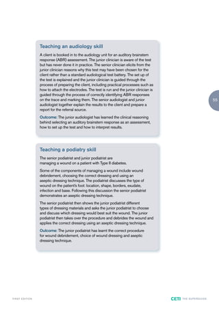 Teaching an audiology skill
                        A client is booked in to the audiology unit for an auditory brainstem
                        response (ABR) assessment. The junior clinician is aware of the test
                        but has never done it in practice. The senior clinician elicits from the
                        junior clinician reasons why this test may have been chosen for the
                        client rather than a standard audiological test battery. The set up of
                        the test is explained and the junior clinician is guided through the
                        process of preparing the client, including practical processes such as
                        how to attach the electrodes. The test is run and the junior clinician is
                        guided through the process of correctly identifying ABR responses
                        on the trace and marking them. The senior audiologist and junior                                              55
                        audiologist together explain the results to the client and prepare a
                        report for the referral source.
                        Outcome: The junior audiologist has learned the clinical reasoning
                        behind selecting an auditory brainstem response as an assessment,
                        how to set up the test and how to interpret results.




                        Teaching a podiatry skill
                        The senior podiatrist and junior podiatrist are
                        managing a wound on a patient with Type II diabetes.
                        Some of the components of managing a wound include wound
                        debridement, choosing the correct dressing and using an
                        aseptic dressing technique. The podiatrist discusses the type of
                        wound on the patient’s foot: location, shape, borders, exudate,
                        infection and base. Following this discussion the senior podiatrist
                        demonstrates an aseptic dressing technique.
                        The senior podiatrist then shows the junior podiatrist different
                        types of dressing materials and asks the junior podiatrist to choose
                        and discuss which dressing would best suit the wound. The junior
                        podiatrist then takes over the procedure and debrides the wound and
                        applies the correct dressing using an aseptic dressing technique.
                        Outcome: The junior podiatrist has learnt the correct procedure
                        for wound debridement, choice of wound dressing and aseptic
                        dressing technique.




F I R ST E D IT I O N                                                                               CETI   TH E S U P E R G U I D E
 