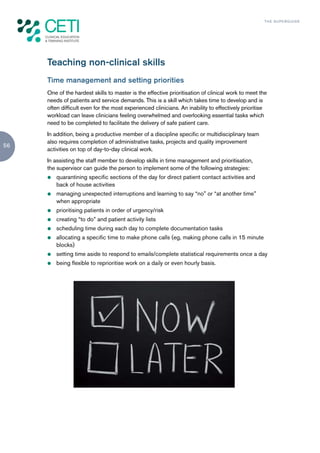 TH E S U P E R G U I D E




     Teaching non-clinical skills
     Time management and setting priorities
     One of the hardest skills to master is the effective prioritisation of clinical work to meet the
     needs of patients and service demands. This is a skill which takes time to develop and is
     often difficult even for the most experienced clinicians. An inability to effectively prioritise
     workload can leave clinicians feeling overwhelmed and overlooking essential tasks which
     need to be completed to facilitate the delivery of safe patient care.
     In addition, being a productive member of a discipline specific or multidisciplinary team
     also requires completion of administrative tasks, projects and quality improvement
56
     activities on top of day-to-day clinical work.
     In assisting the staff member to develop skills in time management and prioritisation,
     the supervisor can guide the person to implement some of the following strategies:
     z   quarantining specific sections of the day for direct patient contact activities and
         back of house activities
     z   managing unexpected interruptions and learning to say “no” or “at another time”
         when appropriate
     z   prioritising patients in order of urgency/risk
     z   creating “to do” and patient activity lists
     z   scheduling time during each day to complete documentation tasks
     z   allocating a specific time to make phone calls (eg, making phone calls in 15 minute
         blocks)
     z   setting time aside to respond to emails/complete statistical requirements once a day
     z   being flexible to reprioritise work on a daily or even hourly basis.
 