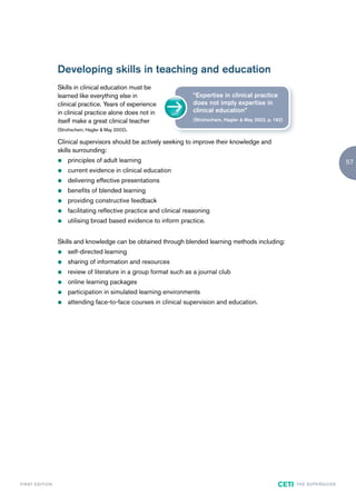 Developing skills in teaching and education
                        Skills in clinical education must be
                        learned like everything else in                     “Expertise in clinical practice
                        clinical practice. Years of experience              does not imply expertise in
                        in clinical practice alone does not in              clinical education”
                        itself make a great clinical teacher                (Strohschein, Hagler & May 2002, p. 162)

                        (Strohschein, Hagler & May 2002).

                        Clinical supervisors should be actively seeking to improve their knowledge and
                        skills surrounding:
                        z   principles of adult learning                                                                                           57
                        z   current evidence in clinical education
                        z   delivering effective presentations
                        z   benefits of blended learning
                        z   providing constructive feedback
                        z   facilitating reflective practice and clinical reasoning
                        z   utilising broad based evidence to inform practice.


                        Skills and knowledge can be obtained through blended learning methods including:
                        z   self-directed learning
                        z   sharing of information and resources
                        z   review of literature in a group format such as a journal club
                        z   online learning packages
                        z   participation in simulated learning environments
                        z   attending face-to-face courses in clinical supervision and education.




F I R ST E D IT I O N                                                                                            CETI   TH E S U P E R G U I D E
 