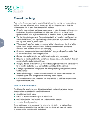 TH E S U P E R G U I D E




     Formal teaching
     As a senior clinician, you may be required to give in-service training and presentations,
     and the one clear advantage is that your subject will probably match your expertise.
     Practice these tips to make your presentations effective:
     z   Consider your audience and shape your material to make it relevant to their current
         knowledge, clinical responsibilities and objectives. If in doubt, consider using
         questions at the start of your presentation to establish where to pitch your talk.
     z   The first five minutes are vital. Capture interest with a compelling start (why should
         the audience listen?) and explain what you intend to cover in your talk. If you have
         one key point above all, make it early.
58
     z   When using PowerPoint slides, don’t dump all the information on the slide. White
         space, use of images and uncluttered slides with few words will ensure the
         audience pays attention to what you are saying.
     z   Don’t read your presentation — most of all, don’t read your PowerPoint slides. Talk
         to your audience and maintain eye contact.
     z   Stories, jokes and analogies are useful tools to make facts memorable.
     z   Respond to visual cues from the audience to change pace. Ask a question if you are
         not sure that the audience is with you.
     z   Vary your delivery and technique. Consider breaking the presentation with questions
         to or from the audience, or an activity to be carried out by the learners.
     z   Close your presentation strongly, with a summary of what you hope the audience
         will take away.
     z   Avoid overstuffing your presentation with material. It is better to be succinct and
         cover key points than trying to teach everything in one session.
     z   Obtain feedback in order to evaluate the effectiveness of your teaching and make
         improvements next time.

     Beyond the in-service
     Don’t forget the broad spectrum of teaching methods available to you as a teacher
     as alternatives or adjuncts to providing in-services:
     z   simulations and role plays
     z   videos to demonstrate techniques or behaviours
     z   group discussions, case studies and problem-based learning
     z   computer-based education.
     These subjects go beyond what can be covered in this book — so explore. Even
     the simplest departures from the standard in-service format will make the content
     of your education sessions more memorable.
 