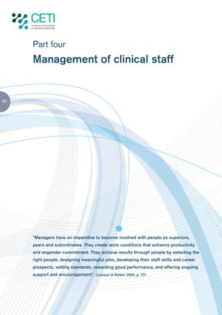 Part four
     Management of clinical staff


60




     “Managers have an imperative to become involved with people as superiors,
     peers and subordinates. They create work conditions that enhance productivity
     and engender commitment. They achieve results through people by selecting the
     right people, designing meaningful jobs, developing their staff skills and career
     prospects, setting standards, rewarding good performance, and offering ongoing
     support and encouragement”. (Lawson & Rotem 2004, p. 77)
 