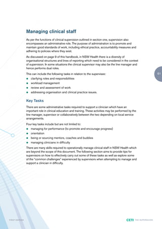 Managing clinical staff
                        As per the functions of clinical supervision outlined in section one, supervision also
                        encompasses an administrative role. The purpose of administration is to promote and
                        maintain good standards of work, including ethical practice, accountability measures and
                        adhering to policies where they exist.
                        As discussed on page 9 of this handbook, in NSW Health there is a diversity of
                        organisational structures and lines of reporting which need to be considered in the context
                        of supervision. In some situations the clinical supervisor may also be the line manager and
                        hence performs dual roles.
                        This can include the following tasks in relation to the supervisee:                                                  61
                        z   clarifying roles and responsibilities
                        z   workload management
                        z   review and assessment of work
                        z   addressing organisation and clinical practice issues.

                        Key Tasks
                        There are some administrative tasks required to support a clinician which have an
                        important role in clinical education and training. These activities may be performed by the
                        line manager, supervisor or collaboratively between the two depending on local service
                        arrangements.
                        Four key tasks include but are not limited to:
                        z   managing for performance (to promote and encourage progress)
                        z   orientation
                        z   being or sourcing mentors, coaches and buddies
                        z   managing clinicians in difficulty
                        There are many skills required to operationally manage clinical staff in NSW Health which
                        are beyond the scope of this document. The following section aims to provide tips for
                        supervisors on how to effectively carry out some of these tasks as well as explore some
                        of the “common challenges” experienced by supervisors when attempting to manage and
                        support a clinician in difficulty.




F I R ST E D IT I O N                                                                                     CETI    TH E S U P E R G U I D E
 