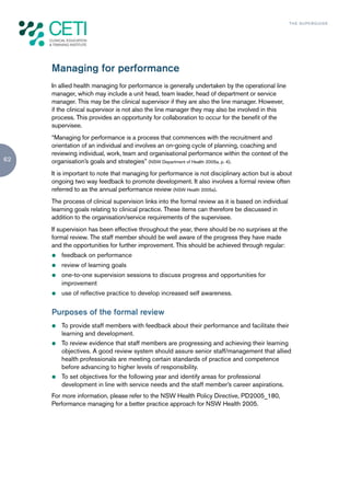 TH E S U P E R G U I D E




     Managing for performance
     In allied health managing for performance is generally undertaken by the operational line
     manager, which may include a unit head, team leader, head of department or service
     manager. This may be the clinical supervisor if they are also the line manager. However,
     if the clinical supervisor is not also the line manager they may also be involved in this
     process. This provides an opportunity for collaboration to occur for the benefit of the
     supervisee.
     “Managing for performance is a process that commences with the recruitment and
     orientation of an individual and involves an on-going cycle of planning, coaching and
     reviewing individual, work, team and organisational performance within the context of the
62   organisation’s goals and strategies” (NSW Department of Health 2005a, p. 4).
     It is important to note that managing for performance is not disciplinary action but is about
     ongoing two way feedback to promote development. It also involves a formal review often
     referred to as the annual performance review (NSW Health 2005a).
     The process of clinical supervision links into the formal review as it is based on individual
     learning goals relating to clinical practice. These items can therefore be discussed in
     addition to the organisation/service requirements of the supervisee.
     If supervision has been effective throughout the year, there should be no surprises at the
     formal review. The staff member should be well aware of the progress they have made
     and the opportunities for further improvement. This should be achieved through regular:
     z   feedback on performance
     z   review of learning goals
     z   one-to-one supervision sessions to discuss progress and opportunities for
         improvement
     z   use of reflective practice to develop increased self awareness.


     Purposes of the formal review
     z   To provide staff members with feedback about their performance and facilitate their
         learning and development.
     z   To review evidence that staff members are progressing and achieving their learning
         objectives. A good review system should assure senior staff/management that allied
         health professionals are meeting certain standards of practice and competence
         before advancing to higher levels of responsibility.
     z   To set objectives for the following year and identify areas for professional
         development in line with service needs and the staff member’s career aspirations.
     For more information, please refer to the NSW Health Policy Directive, PD2005_180,
     Performance managing for a better practice approach for NSW Health 2005.
 