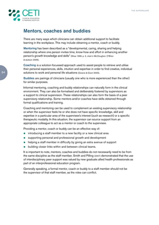 TH E S U P E R G U I D E




     Mentors, coaches and buddies
     There are many ways which clinicians can obtain additional support to facilitate
     learning in the workplace. This may include obtaining a mentor, coach or buddy.
     Mentoring has been described as a “developmental, caring, sharing and helping
     relationship where one person invites time, know-how and effort in enhancing another
     person’s growth knowledge and skills” (Shea 1999, p. 3, cited in McCloughen, O’Brien
     & Jackson 2009).

     Coaching is a solution-focussed approach used to assist people to retrieve and utilise
     their personal experiences, skills, intuition and expertise in order to find creative, individual
64   solutions to work and personal life situations (Greene & Grant 2003).
     Buddies are pairings of clinicians (usually one who is more experienced than the other)
     for similar purposes.
     Informal mentoring, coaching and buddy relationships can naturally form in the clinical
     environment. They can also be formalised and deliberately fostered by supervisors as
     a support to clinical supervision. These relationships can also form the basis of a peer
     supervisory relationship. Some mentors and/or coaches have skills obtained through
     formal qualifications and training.
     Coaching and mentoring can be used to complement an existing supervisory relationship
     or when the supervisor feels he or she does not have specific knowledge, skill and
     expertise in a particular area of the supervisee’s interest (such as research) or a specific
     therapeutic modality. In this situation, the supervisor can source support from an
     appropriate colleague to act as a mentor or coach to the supervisee.
     Providing a mentor, coach or buddy can be an effective way of:
     z   introducing a staff member to a new facility or a new clinical area
     z   supporting personal and professional growth and development
     z   helping a staff member in difficulty by giving an extra avenue of support
     z   building closer links within and between clinical teams.
     It is important to note, mentors, coaches and buddies do not necessarily need to be from
     the same discipline as the staff member. Smith and Pilling (2007) demonstrated that the use
     of interdisciplinary peer support was valued by new graduate allied health professionals as
     part of an interprofessional education program.
     Generally speaking, a formal mentor, coach or buddy to a staff member should not be
     the supervisor of that staff member, as the roles can conflict.
 