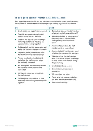 To be a good coach or mentor (Cohen 2005, Rose 1999)
                        As a supervisor or senior clinician, you may be approached to become a coach or mentor
                        for another staff member. Here are some helpful tips to being a good coach or mentor.

                        Do                                                 Don’t
                        z    Create a safe and supportive environment      z   Dominate or control the staff member
                                                                               (physically, verbally, psychologically)
                        z    Establish a professional relationship
                             built on mutual respect and trust             z   Allow interruptions to your coaching/
                                                                               mentoring time or be distracted/
                        z    Establish the focus of your coaching/
                                                                               interrupted by “more important”
                             mentoring relationship, including an                                                                              65
                                                                               issues
                             agreement for working together
                                                                           z   Assume what you think the staff
                        z    Collaboratively identify, agree upon and          member wants to hear or learn
                             realise the mentoring or coaching goals
                                                                           z   Assume that staff members are used
                        z    Empathise, show patience and allow                to being given constructive feedback
                             the staff member to express feelings
                                                                           z   Take over, show the staff member
                        z    Provide constructive feedback and                 what to do, show off your knowledge
                             clarify how the staff member would                or insist on the staff member doing
                             like feedback conveyed                            things your way
                        z    Ask appropriate and relevant questions        z   Create dependency on you
                             that facilitate communication and
                                                                           z   Show irritation, impatience or
                             clarification
                                                                               annoyance
                        z    Identify and encourage strengths in
                                                                           z   Talk more than you listen
                             the staff member
                                                                           z   Forget what you experienced when
                        z    Encourage the staff member to think
                                                                               you were learning and developing
                             reflectively and critically explore options
                             together.                                     z   Breach confidentiality.




F I R ST E D IT I O N                                                                                       CETI    TH E S U P E R G U I D E
 