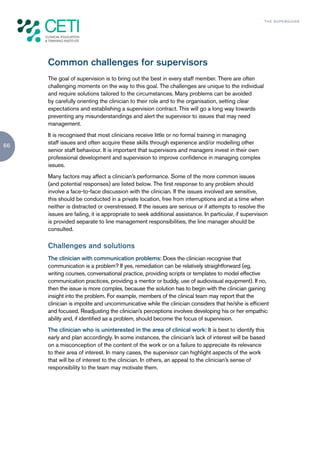 TH E S U P E R G U I D E




     Common challenges for supervisors
     The goal of supervision is to bring out the best in every staff member. There are often
     challenging moments on the way to this goal. The challenges are unique to the individual
     and require solutions tailored to the circumstances. Many problems can be avoided
     by carefully orienting the clinician to their role and to the organisation, setting clear
     expectations and establishing a supervision contract. This will go a long way towards
     preventing any misunderstandings and alert the supervisor to issues that may need
     management.
     It is recognised that most clinicians receive little or no formal training in managing
     staff issues and often acquire these skills through experience and/or modelling other
66
     senior staff behaviour. It is important that supervisors and managers invest in their own
     professional development and supervision to improve confidence in managing complex
     issues.
     Many factors may affect a clinician’s performance. Some of the more common issues
     (and potential responses) are listed below. The first response to any problem should
     involve a face-to-face discussion with the clinician. If the issues involved are sensitive,
     this should be conducted in a private location, free from interruptions and at a time when
     neither is distracted or overstressed. If the issues are serious or if attempts to resolve the
     issues are failing, it is appropriate to seek additional assistance. In particular, if supervision
     is provided separate to line management responsibilities, the line manager should be
     consulted.

     Challenges and solutions
     The clinician with communication problems: Does the clinician recognise that
     communication is a problem? If yes, remediation can be relatively straightforward (eg,
     writing courses, conversational practice, providing scripts or templates to model effective
     communication practices, providing a mentor or buddy, use of audiovisual equipment). If no,
     then the issue is more complex, because the solution has to begin with the clinician gaining
     insight into the problem. For example, members of the clinical team may report that the
     clinician is impolite and uncommunicative while the clinician considers that he/she is efficient
     and focused. Readjusting the clinician’s perceptions involves developing his or her empathic
     ability and, if identified as a problem, should become the focus of supervision.
     The clinician who is uninterested in the area of clinical work: It is best to identify this
     early and plan accordingly. In some instances, the clinician’s lack of interest will be based
     on a misconception of the content of the work or on a failure to appreciate its relevance
     to their area of interest. In many cases, the supervisor can highlight aspects of the work
     that will be of interest to the clinician. In others, an appeal to the clinician’s sense of
     responsibility to the team may motivate them.
 