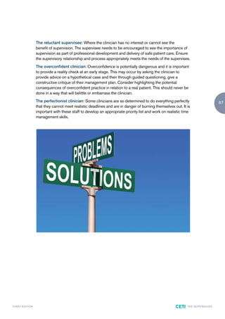 The reluctant supervisee: Where the clinician has no interest or cannot see the
                        benefit of supervision. The supervisee needs to be encouraged to see the importance of
                        supervision as part of professional development and delivery of safe patient care. Ensure
                        the supervisory relationship and process appropriately meets the needs of the supervisee.
                        The overconfident clinician: Overconfidence is potentially dangerous and it is important
                        to provide a reality check at an early stage. This may occur by asking the clinician to
                        provide advice on a hypothetical case and then through guided questioning, give a
                        constructive critique of their management plan. Consider highlighting the potential
                        consequences of overconfident practice in relation to a real patient. This should never be
                        done in a way that will belittle or embarrass the clinician.
                        The perfectionist clinician: Some clinicians are so determined to do everything perfectly                             67
                        that they cannot meet realistic deadlines and are in danger of burning themselves out. It is
                        important with these staff to develop an appropriate priority list and work on realistic time
                        management skills.




F I R ST E D IT I O N                                                                                       CETI   TH E S U P E R G U I D E
 
