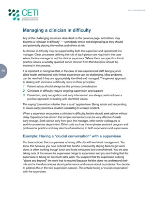 TH E S U P E R G U I D E




     Managing a clinician in difficulty
     Any of the challenging situations described on the previous page, and others, may
     become a “clinician in difficulty” — somebody who is not progressing as they should
     and potentially placing themselves and others at risk.
     A clinician in difficulty may be supported by both the supervisor and operational line
     manager. Clear processes defining the role of each person are required in the case
     where the line manager is not the clinical supervisor. Where there are specific clinical
     practice issues, a suitably qualified senior clinician from that discipline should be
     involved in the process.
68   It is important to recognise that, in the case of less experienced staff, being a junior
     allied health professional with limited experience can be challenging. Most problems
     can be resolved if they are appropriately identified and managed. The general approach
     to dealing with clinicians in difficulty rests on three principles:
     1 Patient safety should always be the primary consideration
     2 Clinicians in difficulty require ongoing supervision and support
     3 Prevention, early recognition and early intervention are always preferred over a
        punitive approach in dealing with identified issues.
     The saying “prevention is better than a cure” applies here. Being astute and responding
     to issues early prevents a situation escalating to a major incident.
     When a supervisor encounters a clinician in difficulty, he/she should seek advice without
     delay. Experience has shown that simple interventions can be very effective if made
     early enough. Seek advice early from your line manager, other senior colleagues or
     workforce services department. Other units such as the employee assistant program and
     professional practice unit may also be of assistance to both supervisors and supervisees.

     Example: Having a “crucial conversation” with a supervisee
     You have noticed that a supervisee is having difficulty with workload management. You
     know this because you have noticed that he/she is frequently staying back to get work
     done, is often working though lunch and looks exhausted and overwhelmed. You are also
     taking note of the issues the supervisee brings to supervision and you are finding that the
     supervisee is taking on too much extra work. You suspect that the supervisee is doing
     “above and beyond” the work that is required because he/she does not understand their
     role and is therefore anxious about performance and unsure about boundaries. You decide
     to address this in the next supervision session. This entails having a ‘crucial conversation’
     with the supervisee.
 