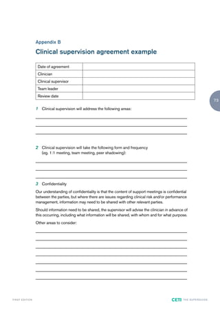 Appendix B

                        Clinical supervision agreement example

                         Date of agreement
                         Clinician
                         Clinical supervisor
                         Team leader
                         Review date
                                                                                                                                            73

                        1 Clinical supervision will address the following areas:
                        ____________________________________________________________________________
                        ____________________________________________________________________________
                        ____________________________________________________________________________


                        2 Clinical supervision will take the following form and frequency
                           (eg. 1:1 meeting, team meeting, peer shadowing):
                        ____________________________________________________________________________
                        ____________________________________________________________________________
                        ____________________________________________________________________________
                        3 Confidentiality
                        Our understanding of confidentiality is that the content of support meetings is confidential
                        between the parties, but where there are issues regarding clinical risk and/or performance
                        management, information may need to be shared with other relevant parties.
                        Should information need to be shared, the supervisor will advise the clinician in advance of
                        this occurring, including what information will be shared, with whom and for what purpose.
                        Other areas to consider:
                        ____________________________________________________________________________
                        ____________________________________________________________________________
                        ____________________________________________________________________________
                        ____________________________________________________________________________
                        ____________________________________________________________________________
                        ____________________________________________________________________________
                        ____________________________________________________________________________




F I R ST E D IT I O N                                                                                     CETI   TH E S U P E R G U I D E
 