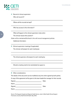 TH E S U P E R G U I D E




     4 Record of clinical supervision
         Who will record it?
     ____________________________________________________________________________
         Where will the records be kept?
     ____________________________________________________________________________
         Who has access to this information?
     ____________________________________________________________________________
         What will happen to the clinical supervision notes when:
74
         The clinician leaves their position?
     Notes will be maintained/Archived in line with record management policies.
         Additional information:
     ____________________________________________________________________________
     5 Clinical supervision meetings (if applicable)
         The clinician will prepare for each meeting by:
     ____________________________________________________________________________
     ____________________________________________________________________________
         The clinical supervisor will prepare for each meeting by:
     ____________________________________________________________________________
     ____________________________________________________________________________
         Should a meeting need to be rescheduled we agree to:
     ____________________________________________________________________________
     ____________________________________________________________________________
     6 Other considerations
     The details of this document can be modified at any time when agreed by both parties.
     A copy of this agreement will be given to the team leader/line manager for their records
     Signed:______________________________________                      Date:
     Name: _______________________________________
     Signed:______________________________________                      Date:
     Name: _______________________________________


     Source: Port Augusta Hospital and Regional Health Service, cited in Allied Health Clinical Support
     Framework, Country Health SA, SA Health, May 2009.
 