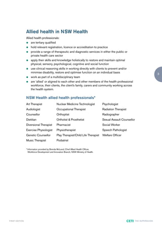 Allied health in NSW Health
                        Allied health professionals:
                        z   are tertiary qualified
                        z   hold relevant registration, licence or accreditation to practice
                        z   provide a range of therapeutic and diagnostic services in either the public or
                            private health care sector
                        z   apply their skills and knowledge holistically to restore and maintain optimal
                            physical, sensory, psychological, cognitive and social function
                        z   use clinical reasoning skills in working directly with clients to prevent and/or
                            minimise disability, restore and optimise function on an individual basis
                                                                                                                                                         3
                        z   work as part of a multidisciplinary team
                        z   are ‘allied’ or aligned to each other and other members of the health professional
                            workforce, their clients, the client’s family, carers and community working across
                            the health system.

                        NSW Health allied health professionals*
                        Art Therapist                  Nuclear Medicine Technologist             Psychologist
                        Audiologist                    Occupational Therapist                    Radiation Therapist
                        Counsellor                     Orthoptist                                Radiographer
                        Dietitian                      Orthotist & Prosthetist                   Sexual Assault Counsellor
                        Diversional Therapist          Pharmacist                                Social Worker
                        Exercise Physiologist          Physiotherapist                           Speech Pathologist
                        Genetic Counsellor             Play Therapist/Child Life Therapist       Welfare Officer
                        Music Therapist                Podiatrist

                        * Information provided by Brenda McLeod, Chief Allied Health Officer,
                          Workforce Development and Innovation Branch, NSW Ministry of Health.




F I R ST E D IT I O N                                                                                                  CETI   TH E S U P E R G U I D E
 