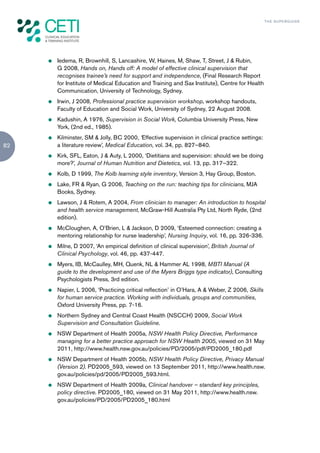 TH E S U P E R G U I D E




     z   Iedema, R, Brownhill, S, Lancashire, W, Haines, M, Shaw, T, Street, J & Rubin,
         G 2008, Hands on, Hands off: A model of effective clinical supervision that
         recognises trainee’s need for support and independence, (Final Research Report
         for Institute of Medical Education and Training and Sax Institute), Centre for Health
         Communication, University of Technology, Sydney.
     z   Irwin, J 2008, Professional practice supervision workshop, workshop handouts,
         Faculty of Education and Social Work, University of Sydney, 22 August 2008.
     z   Kadushin, A 1976, Supervision in Social Work, Columbia University Press, New
         York, (2nd ed., 1985).
     z   Kilminster, SM & Jolly, BC 2000, ‘Effective supervision in clinical practice settings:
82       a literature review’, Medical Education, vol. 34, pp. 827–840.
     z   Kirk, SFL, Eaton, J & Auty, L 2000, ‘Dietitians and supervision: should we be doing
         more?’, Journal of Human Nutrition and Dietetics, vol. 13, pp. 317–322.
     z   Kolb, D 1999, The Kolb learning style inventory, Version 3, Hay Group, Boston.
     z   Lake, FR & Ryan, G 2006, Teaching on the run: teaching tips for clinicians, MJA
         Books, Sydney.
     z   Lawson, J & Rotem, A 2004, From clinician to manager: An introduction to hospital
         and health service management, McGraw-Hill Australia Pty Ltd, North Ryde, (2nd
         edition).
     z   McCloughen, A, O’Brien, L & Jackson, D 2009, ‘Esteemed connection: creating a
         mentoring relationship for nurse leadership’, Nursing Inquiry, vol. 16, pp. 326-336.
     z   Milne, D 2007, ‘An empirical definition of clinical supervision’, British Journal of
         Clinical Psychology, vol. 46, pp. 437-447.
     z   Myers, IB, McCaulley, MH, Quenk, NL & Hammer AL 1998, MBTI Manual (A
         guide to the development and use of the Myers Briggs type indicator), Consulting
         Psychologists Press, 3rd edition.
     z   Napier, L 2006, ‘Practicing critical reflection’ in O’Hara, A & Weber, Z 2006, Skills
         for human service practice. Working with individuals, groups and communities,
         Oxford University Press, pp. 7-16.
     z   Northern Sydney and Central Coast Health (NSCCH) 2009, Social Work
         Supervision and Consultation Guideline.
     z   NSW Department of Health 2005a, NSW Health Policy Directive, Performance
         managing for a better practice approach for NSW Health 2005, viewed on 31 May
         2011, http://www.health.nsw.gov.au/policies/PD/2005/pdf/PD2005_180.pdf
     z   NSW Department of Health 2005b, NSW Health Policy Directive, Privacy Manual
         (Version 2). PD2005_593, viewed on 13 September 2011, http://www.health.nsw.
         gov.au/policies/pd/2005/PD2005_593.html.
     z   NSW Department of Health 2009a, Clinical handover – standard key principles,
         policy directive. PD2005_180, viewed on 31 May 2011, http://www.health.nsw.
         gov.au/policies/PD/2005/PD2005_180.html
 
