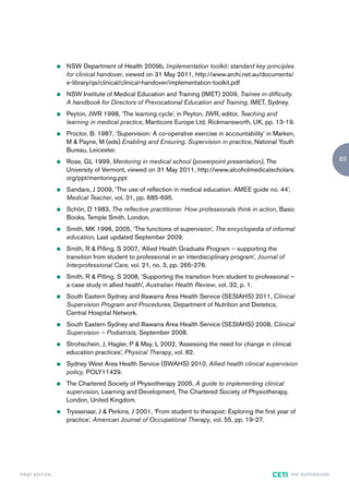 z   NSW Department of Health 2009b, Implementation toolkit: standard key principles
                            for clinical handover, viewed on 31 May 2011, http://www.archi.net.au/documents/
                            e-library/qs/clinical/clinical-handover/implementation-toolkit.pdf
                        z   NSW Institute of Medical Education and Training (IMET) 2009, Trainee in difficulty.
                            A handbook for Directors of Prevocational Education and Training, IMET, Sydney.
                        z   Peyton, JWR 1998, ‘The learning cycle’, in Peyton, JWR, editor, Teaching and
                            learning in medical practice, Manticore Europe Ltd, Rickmansworth, UK, pp. 13-19.
                        z   Proctor, B. 1987, ‘Supervision: A co-operative exercise in accountability’ in Marken,
                            M & Payne, M (eds) Enabling and Ensuring. Supervision in practice, National Youth
                            Bureau, Leicester.
                        z   Rose, GL 1999, Mentoring in medical school (powerpoint presentation), The                                         83
                            University of Vermont, viewed on 31 May 2011, http://www.alcoholmedicalscholars.
                            org/ppt/mentoring.ppt
                        z   Sandars, J 2009, ‘The use of reflection in medical education: AMEE guide no. 44’,
                            Medical Teacher, vol. 31, pp. 685-695.
                        z   Schön, D 1983, The reflective practitioner. How professionals think in action, Basic
                            Books, Temple Smith, London.
                        z   Smith, MK 1996, 2005, ‘The functions of supervision’, The encyclopedia of informal
                            education, Last updated September 2009.
                        z   Smith, R & Pilling, S 2007, ‘Allied Health Graduate Program – supporting the
                            transition from student to professional in an interdisciplinary program’, Journal of
                            Interprofessional Care, vol. 21, no. 3, pp. 265-276.
                        z   Smith, R & Pilling, S 2008, ‘Supporting the transition from student to professional –
                            a case study in allied health’, Australian Health Review, vol. 32, p. 1.
                        z   South Eastern Sydney and Illawarra Area Health Service (SESIAHS) 2011, Clinical
                            Supervision Program and Procedures, Department of Nutrition and Dietetics,
                            Central Hospital Network.
                        z   South Eastern Sydney and Illawarra Area Health Service (SESIAHS) 2008, Clinical
                            Supervision – Podiatrists, September 2008.
                        z   Strohschein, J, Hagler, P & May, L 2002, ‘Assessing the need for change in clinical
                            education practices’, Physical Therapy, vol. 82.
                        z   Sydney West Area Health Service (SWAHS) 2010, Allied health clinical supervision
                            policy, POLY11429.
                        z   The Chartered Society of Physiotherapy 2005, A guide to implementing clinical
                            supervision, Learning and Development, The Chartered Society of Physiotherapy,
                            London, United Kingdom.
                        z   Tryssenaar, J & Perkins, J 2001, ‘From student to therapist: Exploring the first year of
                            practice’, American Journal of Occupational Therapy, vol. 55, pp. 19-27.




F I R ST E D IT I O N                                                                                      CETI    TH E S U P E R G U I D E
 
