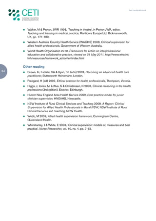TH E S U P E R G U I D E




     z   Walker, M & Peyton, JWR 1998, ‘Teaching in theatre’, in Peyton JWR, editor,
         Teaching and learning in medical practice, Manticore Europe Ltd, Rickmansworth,
         UK, pp. 171-180.
     z   Western Australia Country Health Service (WACHS) 2008, Clinical supervision for
         allied health professionals, Government of Western Australia.
     z   World Health Organisation 2010, Framework for action on interprofessional
         education and collaborative practice, viewed on 31 May 2011, http://www.who.int/
         hrh/resources/framework_action/en/index.html


     Other reading
84   z   Brown, G, Esdaile, SA & Ryan, SE (eds) 2003, Becoming an advanced health care
         practitioner, Butterworth Heinemann, London.
     z   Freegard, H (ed) 2007, Ethical practice for health professionals, Thompson, Victoria.
     z   Higgs, J, Jones, M, Loftus, S & Christensen, N 2008, Clinical reasoning in the health
         professions (3rd edition), Elsevier, Edinburgh.
     z   Hunter New England Area Health Service 2009, Best practice model for junior
         clinician supervision, HNEAHS, Newcastle.
     z   NSW Institute of Rural Clinical Services and Teaching 2008, A Report: Clinical
         Supervision for Allied Health Professionals in Rural NSW, NSW Institute of Rural
         Clinical Services and Teaching, NSW Health.
     z   Webb, M 2009, Allied health supervision framework, Cunningham Centre,
         Queensland Health.
     z   Whinstanley, J & White, E 2003, ‘Clinical supervision: models of, measures and best
         practice’, Nurse Researcher, vol. 10, no. 4, pp. 7-32.
 