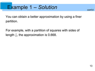 13
Example 1 – Solution
You can obtain a better approximation by using a finer
partition.
For example, with a partition of squares with sides of
length the approximation is 0.668.
cont’d
 
