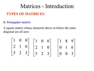 Matrices - Introduction
TYPES OF MATRICES
8. Triangular matrix
A square matrix whose elements above or below the main
diagonal are all zero










3
2
5
0
1
2
0
0
1










3
2
5
0
1
2
0
0
1










3
0
0
6
1
0
9
8
1
 