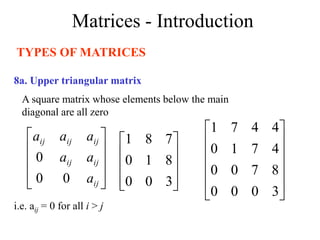 Matrices - Introduction
TYPES OF MATRICES
8a. Upper triangular matrix
A square matrix whose elements below the main
diagonal are all zero
i.e. aij = 0 for all i > j










3
0
0
8
1
0
7
8
1












3
0
0
0
8
7
0
0
4
7
1
0
4
4
7
1










ij
ij
ij
ij
ij
ij
a
a
a
a
a
a
0
0
0
 