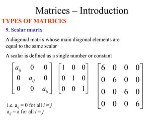 Matrices – Introduction
TYPES OF MATRICES
9. Scalar matrix
A diagonal matrix whose main diagonal elements are
equal to the same scalar
A scalar is defined as a single number or constant










1
0
0
0
1
0
0
0
1












6
0
0
0
0
6
0
0
0
0
6
0
0
0
0
6
i.e. aij = 0 for all i = j
aij = a for all i = j










ij
ij
ij
a
a
a
0
0
0
0
0
0
 