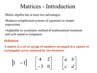 Matrices - Introduction
Matrix algebra has at least two advantages:
•Reduces complicated systems of equations to simple
expressions
•Adaptable to systematic method of mathematical treatment
and well suited to computers
Definition:
A matrix is a set or group of numbers arranged in a square or
rectangular array enclosed by two brackets
 
1
1  





 0
3
2
4






d
c
b
a
 