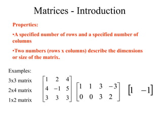 Matrices - Introduction
Properties:
•A specified number of rows and a specified number of
columns
•Two numbers (rows x columns) describe the dimensions
or size of the matrix.
Examples:
3x3 matrix
2x4 matrix
1x2 matrix 










3
3
3
5
1
4
4
2
1





 
2
3
3
3
0
1
0
1
 
1
1 
 
