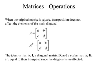 Matrices - Operations
When the original matrix is square, transposition does not
affect the elements of the main diagonal














d
b
c
a
A
d
c
b
a
A
T
The identity matrix, I, a diagonal matrix D, and a scalar matrix, K,
are equal to their transpose since the diagonal is unaffected.
 