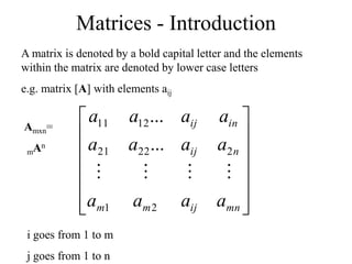 Matrices - Introduction
A matrix is denoted by a bold capital letter and the elements
within the matrix are denoted by lower case letters
e.g. matrix [A] with elements aij














mn
ij
m
m
n
ij
in
ij
a
a
a
a
a
a
a
a
a
a
a
a
2
1
2
22
21
12
11
...
...




i goes from 1 to m
j goes from 1 to n
Amxn=
mAn
 