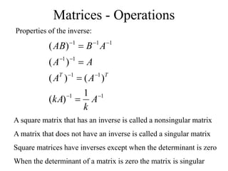 Matrices - Operations
Properties of the inverse:
1
1
1
1
1
1
1
1
1
1
)
(
)
(
)
(
)
(
)
(













A
k
kA
A
A
A
A
A
B
AB
T
T
A square matrix that has an inverse is called a nonsingular matrix
A matrix that does not have an inverse is called a singular matrix
Square matrices have inverses except when the determinant is zero
When the determinant of a matrix is zero the matrix is singular
 