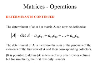 Matrices - Operations
DETERMINANTS CONTINUED
The determinant of an n x n matrix A can now be defined as
n
nc
a
c
a
c
a
A
A 1
1
12
12
11
11
det 



 
The determinant of A is therefore the sum of the products of the
elements of the first row of A and their corresponding cofactors.
(It is possible to define |A| in terms of any other row or column
but for simplicity, the first row only is used)
 
