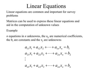 Linear Equations
Linear equations are common and important for survey
problems
Matrices can be used to express these linear equations and
aid in the computation of unknown values
Example
n equations in n unknowns, the aij are numerical coefficients,
the bi are constants and the xj are unknowns
n
n
nn
n
n
n
n
n
n
b
x
a
x
a
x
a
b
x
a
x
a
x
a
b
x
a
x
a
x
a
















2
2
1
1
2
2
2
22
1
21
1
1
2
12
1
11
 