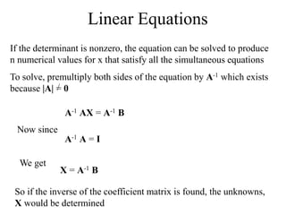Linear Equations
If the determinant is nonzero, the equation can be solved to produce
n numerical values for x that satisfy all the simultaneous equations
To solve, premultiply both sides of the equation by A-1 which exists
because |A| = 0
A-1 AX = A-1 B
Now since
A-1 A = I
We get
X = A-1 B
So if the inverse of the coefficient matrix is found, the unknowns,
X would be determined
 