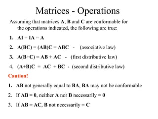 Matrices - Operations
Assuming that matrices A, B and C are conformable for
the operations indicated, the following are true:
1. AI = IA = A
2. A(BC) = (AB)C = ABC - (associative law)
3. A(B+C) = AB + AC - (first distributive law)
4. (A+B)C = AC + BC - (second distributive law)
Caution!
1. AB not generally equal to BA, BA may not be conformable
2. If AB = 0, neither A nor B necessarily = 0
3. If AB = AC, B not necessarily = C
 