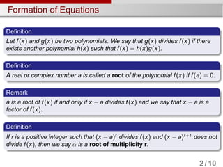 Formation of Equations
Definition
Let f(x) and g(x) be two polynomials. We say that g(x) divides f(x) if there
exists another polynomial h(x) such that f(x) = h(x)g(x).
Definition
A real or complex number a is called a root of the polynomial f(x) if f(a) = 0.
Remark
a is a root of f(x) if and only if x − a divides f(x) and we say that x − a is a
factor of f(x).
Definition
If r is a positive integer such that (x − a)r
divides f(x) and (x − a)r+1
does not
divide f(x), then we say α is a root of multiplicity r.
2 / 10
 