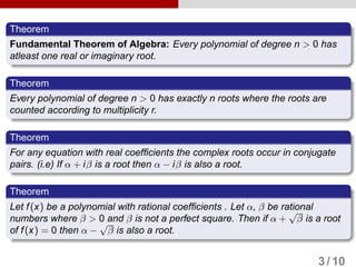 Theorem
Fundamental Theorem of Algebra: Every polynomial of degree n > 0 has
atleast one real or imaginary root.
Theorem
Every polynomial of degree n > 0 has exactly n roots where the roots are
counted according to multiplicity r.
Theorem
For any equation with real coefficients the complex roots occur in conjugate
pairs. (i.e) If α + iβ is a root then α − iβ is also a root.
Theorem
Let f(x) be a polynomial with rational coefficients . Let α, β be rational
numbers where β > 0 and β is not a perfect square. Then if α +
√
β is a root
of f(x) = 0 then α −
√
β is also a root.
3 / 10
 