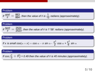 Problem
If
sinθ
θ = 863
864, then the value of θ is
1
12 radians (approaximately).
Problem
If
tanθ
θ = 2524
2523, then the value of θ is 1◦
58 radians (approaximately).
Problem
If x is small cos(α + x) = cos α − x sin α−
x2
2 cos α +
x3
6 sin α
Problem
If cos (
π
3 + θ) = 0.49 then the value of θ is 40 minutes (approaximately).
5 / 10
 