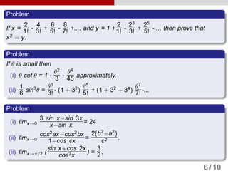 Problem
If x =
2
1! -
4
3! +
6
5! -
8
7! +.... and y = 1 +
2
1! -
23
3! +
25
5! -.... then prove that
x2
= y.
Problem
If θ is small then
(i) θ cot θ = 1 -
θ2
3 -
θ4
45 approximately.
(ii)
1
6 sin3
θ =
θ3
3! - (1 + 32
)
θ5
5! + (1 + 32
+ 34
)
θ7
7! -...
Problem
(i) limx→0
3 sin x−sin 3x
x−sin x = 24
(ii) limx→0
cos2
ax−cos2
bx
1−cos cx =
2(b2
−a2
)
c2 .
(ii) limx→π/2 (
sin x+cos 2x
cos2x
) =
3
2.
6 / 10
 
