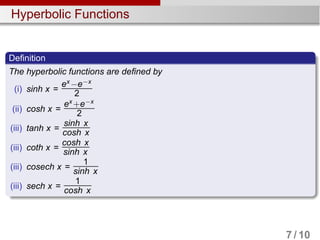 Hyperbolic Functions
Definition
The hyperbolic functions are defined by
(i) sinh x =
ex
−e−x
2
(ii) cosh x =
ex
+e−x
2
(iii) tanh x =
sinh x
cosh x
(iii) coth x =
cosh x
sinh x
(iii) cosech x =
1
sinh x
(iii) sech x =
1
cosh x
7 / 10
 