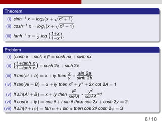 Theorem
(i) sinh−1
x = loge(x + x2 + 1)
(ii) cosh−1
x = loge(x + x2 − 1)
(iii) tanh−1
x = 1
2 log (1+x
1−x ).
Problem
(i) (cosh x + sinh x)n
= cosh nx + sinh nx
(ii) (1+tanh x
1−tanh x ) = cosh 2x + sinh 2x
(iii) If tan(ai + b) = x + iy then
x
y =
sin 2a
sinh 2b
(iv) If tan(Ai + B) = x + iy then x2
+ y2
+ 2x cot 2A = 1
(v) If sin(Ai + B) = x + iy then
x2
sin2A
-
y2
cos2A
=1
(vi) If cos(x + iy) = cos θ + i sin θ then cos 2x + cosh 2y = 2
(vii) If sin(θ + iψ) = tan α + i sin α then cos 2θ cosh 2ψ = 3
8 / 10
 