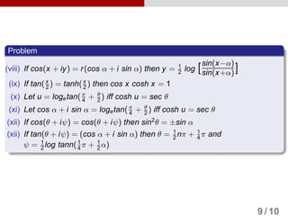 Problem
(viii) If cos(x + iy) = r(cos α + i sin α) then y = 1
2 log [sin(x−α)
sin(x+α)]
(ix) If tan(x
2 ) = tanh(x
2 ) then cos x cosh x = 1
(x) Let u = logetan(π
4 + θ
2 ) iff cosh u = sec θ
(xi) Let cos α + i sin α = logetan(π
4 + θ
2 ) iff cosh u = sec θ
(xii) If cos(θ + iψ) = cos(θ + iψ) then sin2
θ = ±sin α
(xii) If tan(θ + iψ) = (cos α + i sin α) then θ = 1
2 nπ + 1
4 π and
ψ = 1
2 log tann(1
4 π + 1
2 α)
9 / 10
 