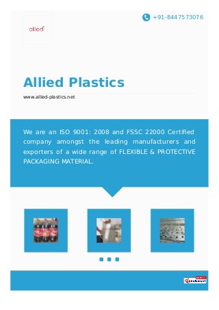 +91-8447573076
Allied Plastics
www.allied-plastics.net
We are an ISO 9001: 2008 and FSSC 22000 Certiﬁed
company amongst the leading manufacturers and
exporters of a wide range of FLEXIBLE & PROTECTIVE
PACKAGING MATERIAL.
 