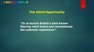 The Allied Opportunity
1
“To re-launch Britain’s best known
flooring retail brand and revolutionise
the customer experience”.
 