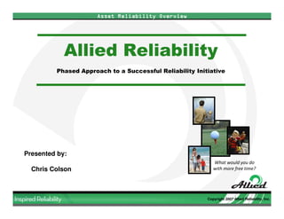 Asset Reliability Overview




            Allied Reliability
         Phased Approach to a Successful Reliability Initiative




Presented by:
                                                            What would you do
  Chris Colson                                              with more free time?




                                                         Copyright 2007 Allied Reliability, Inc.
 
