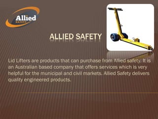 ALLIED SAFETY
Lid Lifters are products that can purchase from Allied safety. It is
an Australian based company that offers services which is very
helpful for the municipal and civil markets. Allied Safety delivers
quality engineered products.
 