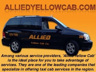 Among various service providers, 'Allied Yellow Cab'
is the ideal place for you to take advantage of
services. They are one of the leading companies that
specialize in offering taxi cab services in the region.

 