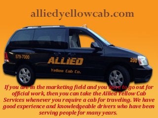 alliedyellowcab.com

If you are in the marketing field and you have to go out for
official work, then you can take the Allied Yellow Cab
Services whenever you require a cab for traveling. We have
good experience and knowledgeable drivers who have been
serving people for many years.

 