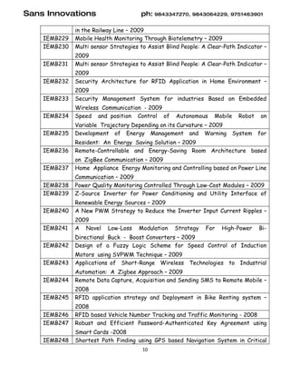 Sans Innovations                      ph: 9843347270, 9843064229, 9751463901

              in the Railway Line – 2009
    IEMB229   Mobile Health Monitoring Through Biotelemetry – 2009
    IEMB230   Multi sensor Strategies to Assist Blind People: A Clear-Path Indicator –
              2009
    IEMB231   Multi sensor Strategies to Assist Blind People: A Clear-Path Indicator –
              2009
    IEMB232   Security Architecture for RFID Application in Home Environment –
              2009
    IEMB233   Security Management System for industries Based on Embedded
              Wireless Communication - 2009
    IEMB234   Speed and position Control of        Autonomous     Mobile    Robot    on
              Variable Trajectory Depending on its Curvature – 2009
    IEMB235   Development of Energy Management and Warning                 System   for
              Resident: An Energy Saving Solution – 2009
    IEMB236   Remote-Controllable and Energy-Saving Room Architecture based
              on ZigBee Communication – 2009
    IEMB237   Home Appliance Energy Monitoring and Controlling based on Power Line
              Communication – 2009
    IEMB238   Power Quality Monitoring Controlled Through Low-Cost Modules – 2009
    IEMB239   Z-Source Inverter for Power Conditioning and Utility Interface of
              Renewable Energy Sources – 2009
    IEMB240   A New PWM Strategy to Reduce the Inverter Input Current Ripples –
              2009
    IEMB241   A Novel     Low-Loss   Modulation    Strategy    For   High-Power     Bi-
              Directional Buck - Boost Converters – 2009
    IEMB242   Design of a Fuzzy Logic Scheme for Speed Control of Induction
              Motors using SVPWM Technique – 2009
    IEMB243   Applications of Short-Range Wireless Technologies to Industrial
              Automation: A Zigbee Approach – 2009
    IEMB244   Remote Data Capture, Acquisition and Sending SMS to Remote Mobile –
              2008
    IEMB245   RFID application strategy and Deployment in Bike Renting system –
              2008
    IEMB246   RFID based Vehicle Number Tracking and Traffic Monitoring - 2008
    IEMB247   Robust and Efficient Password-Authenticated Key Agreement using
              Smart Cards -2008
    IEMB248   Shortest Path Finding using GPS based Navigation System in Critical
                                       10
 