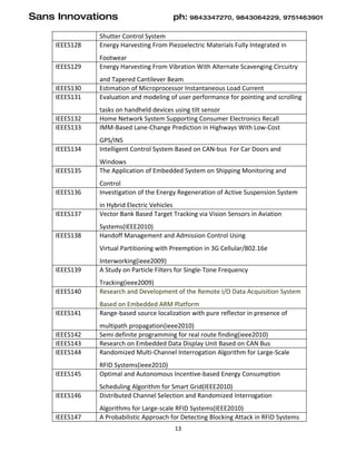 Sans Innovations                         ph: 9843347270, 9843064229, 9751463901

               Shutter Control System
    IEEES128   Energy Harvesting From Piezoelectric Materials Fully Integrated in
               Footwear
    IEEES129   Energy Harvesting From Vibration With Alternate Scavenging Circuitry
               and Tapered Cantilever Beam
    IEEES130   Estimation of Microprocessor Instantaneous Load Current
    IEEES131   Evaluation and modeling of user performance for pointing and scrolling
               tasks on handheld devices using tilt sensor
    IEEES132   Home Network System Supporting Consumer Electronics Recall
    IEEES133   IMM-Based Lane-Change Prediction in Highways With Low-Cost
               GPS/INS
    IEEES134   Intelligent Control System Based on CAN-bus For Car Doors and
               Windows
    IEEES135   The Application of Embedded System on Shipping Monitoring and
               Control
    IEEES136   Investigation of the Energy Regeneration of Active Suspension System
               in Hybrid Electric Vehicles
    IEEES137   Vector Bank Based Target Tracking via Vision Sensors in Aviation
               Systems(IEEE2010)
    IEEES138   Handoff Management and Admission Control Using
               Virtual Partitioning with Preemption in 3G Cellular/802.16e
               Interworking(ieee2009)
    IEEES139   A Study on Particle Filters for Single-Tone Frequency
               Tracking(ieee2009)
    IEEES140   Research and Development of the Remote I/O Data Acquisition System
               Based on Embedded ARM Platform
    IEEES141   Range-based source localization with pure reflector in presence of
               multipath propagation(ieee2010)
    IEEES142   Semi definite programming for real route finding(ieee2010)
    IEEES143   Research on Embedded Data Display Unit Based on CAN Bus
    IEEES144   Randomized Multi-Channel Interrogation Algorithm for Large-Scale
               RFID Systems(ieee2010)
    IEEES145   Optimal and Autonomous Incentive-based Energy Consumption
               Scheduling Algorithm for Smart Grid(IEEE2010)
    IEEES146   Distributed Channel Selection and Randomized Interrogation
               Algorithms for Large-scale RFID Systems(IEEE2010)
    IEEES147   A Probabilistic Approach for Detecting Blocking Attack in RFID Systems
                                         13
 